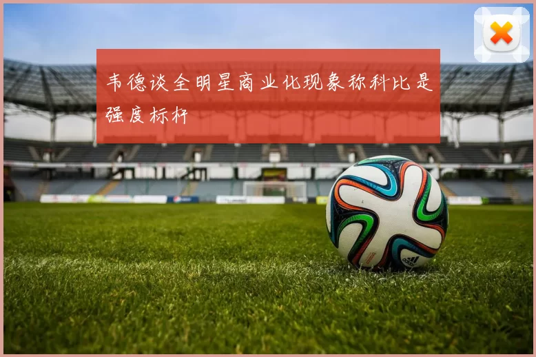 韦德谈全明星商业化现象称科比是强度标杆