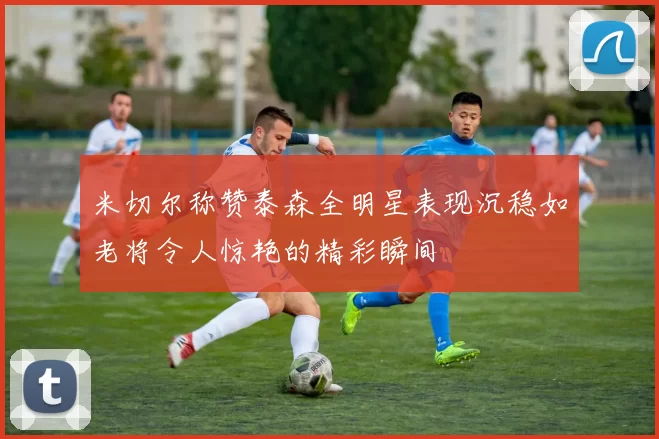 米切尔称赞泰森全明星表现沉稳如老将令人惊艳的精彩瞬间
