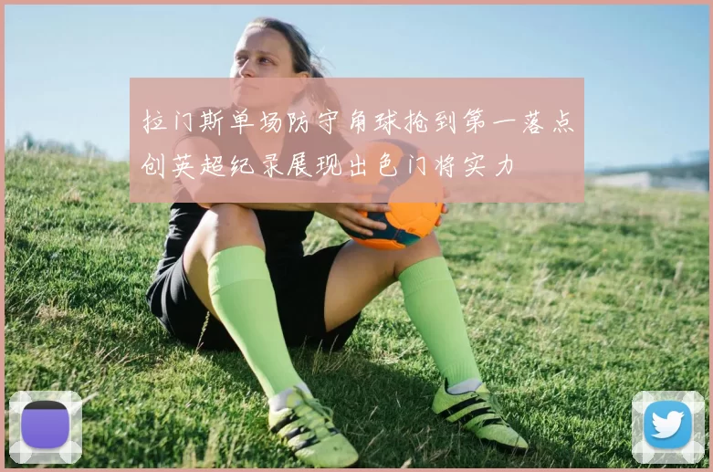 拉门斯单场防守角球抢到第一落点创英超纪录展现出色门将实力