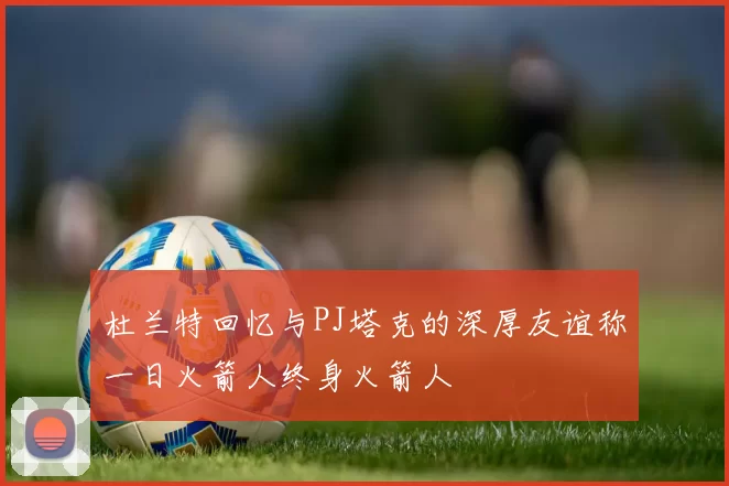 杜兰特回忆与PJ塔克的深厚友谊称一日火箭人终身火箭人