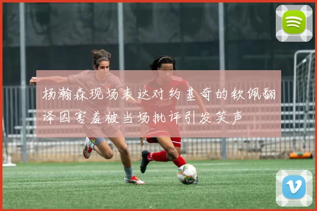 杨瀚森现场表达对约基奇的钦佩翻译因害羞被当场批评引发笑声
