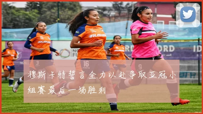 穆斯卡特誓言全力以赴争取亚冠小组赛最后一场胜利