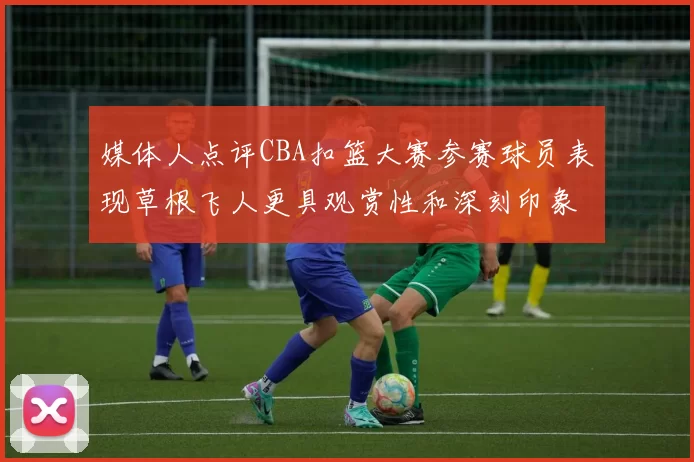 媒体人点评CBA扣篮大赛参赛球员表现草根飞人更具观赏性和深刻印象