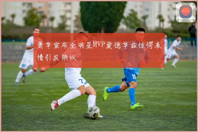 萧华宣布全明星MVP爱德华兹惊愕表情引发热议