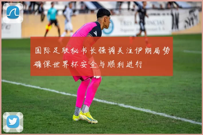 国际足联秘书长强调关注伊朗局势确保世界杯安全与顺利进行