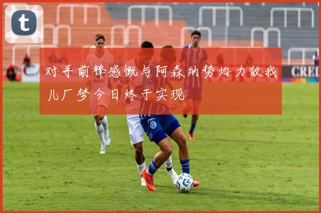 对手前锋感慨与阿森纳势均力敌我儿厂梦今日终于实现