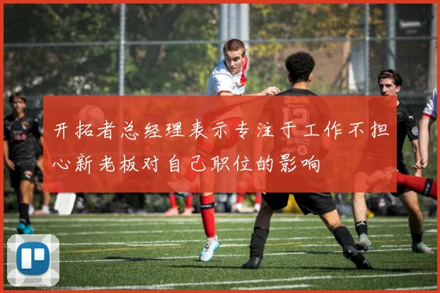 开拓者总经理表示专注于工作不担心新老板对自己职位的影响