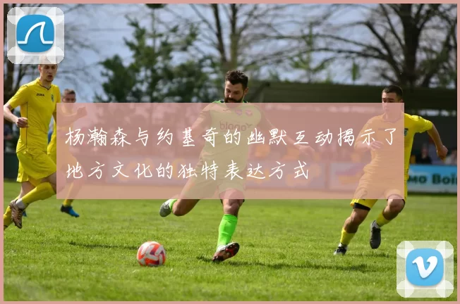 杨瀚森与约基奇的幽默互动揭示了地方文化的独特表达方式