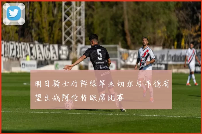 明日骑士对阵绿军米切尔与韦德有望出战阿伦将缺席比赛