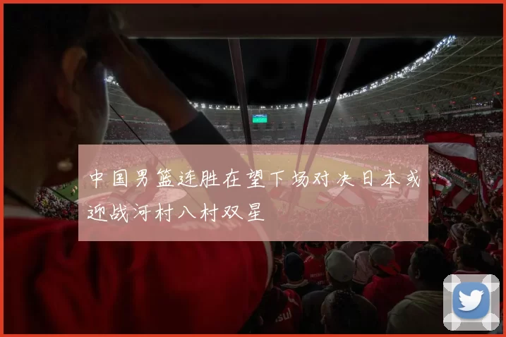 中国男篮连胜在望下场对决日本或迎战河村八村双星