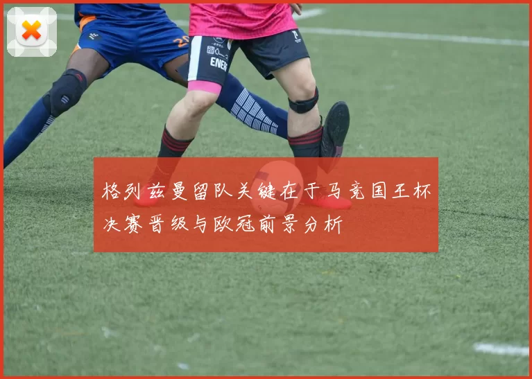 格列兹曼留队关键在于马竞国王杯决赛晋级与欧冠前景分析