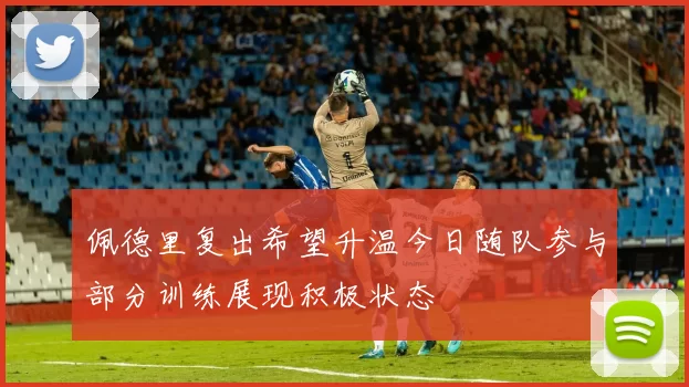 佩德里复出希望升温今日随队参与部分训练展现积极状态