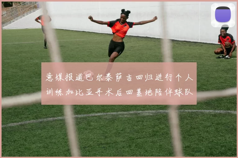 意媒报道巴尔泰萨吉回归进行个人训练加比亚手术后回基地陪伴球队恢复状态