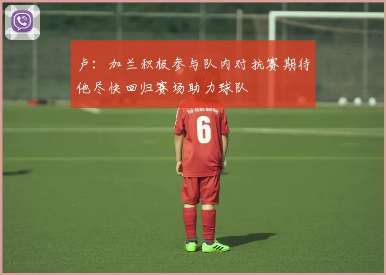 卢：加兰积极参与队内对抗赛期待他尽快回归赛场助力球队
