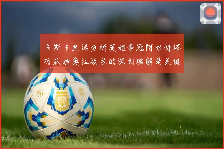 卡斯卡里诺分析英超争冠阿尔特塔对瓜迪奥拉战术的深刻理解是关键