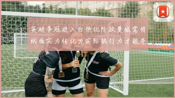 英超争冠进入白热化阶段曼城需将纸面实力转化为实际执行力才能夺冠