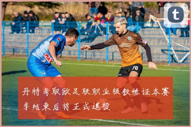 丹特考取欧足联职业级教练证本赛季结束后将正式退役