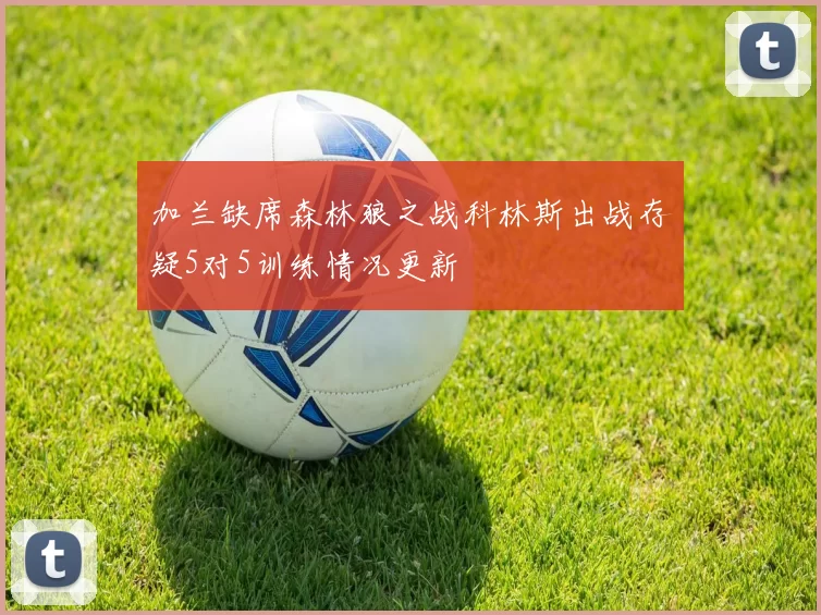 加兰缺席森林狼之战科林斯出战存疑5对5训练情况更新