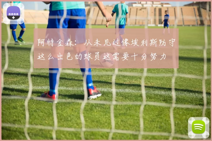 阿特金森：从未见过像埃利斯防守这么出色的球员这需要十分努力