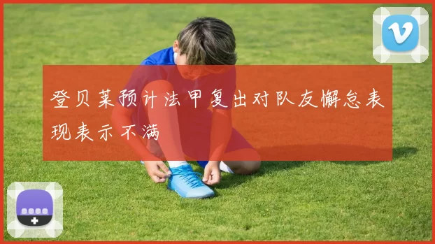 登贝莱预计法甲复出对队友懈怠表现表示不满