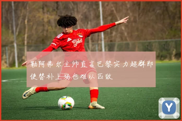 勒阿弗尔主帅直言巴黎实力超群即使替补上场也难以匹敌