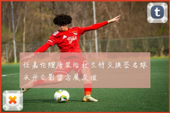 任嘉伦赠唐装给杜兰特交换签名球衣并合影留念展友谊