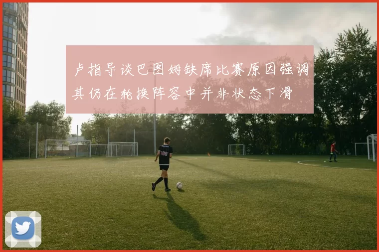 卢指导谈巴图姆缺席比赛原因强调其仍在轮换阵容中并非状态下滑