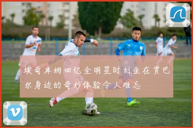 埃奇库姆回忆全明星时刻坐在贾巴尔身边的奇妙体验令人难忘
