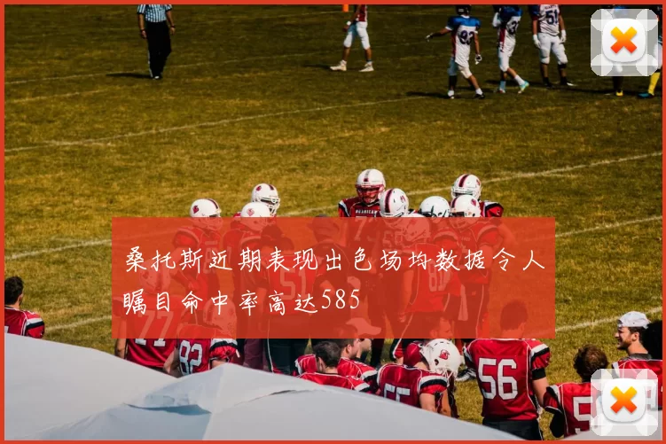 桑托斯近期表现出色场均数据令人瞩目命中率高达585