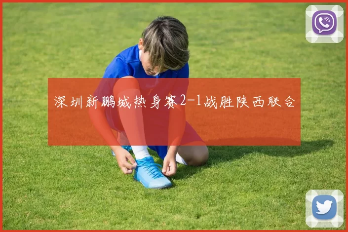深圳新鹏城热身赛2-1战胜陕西联合