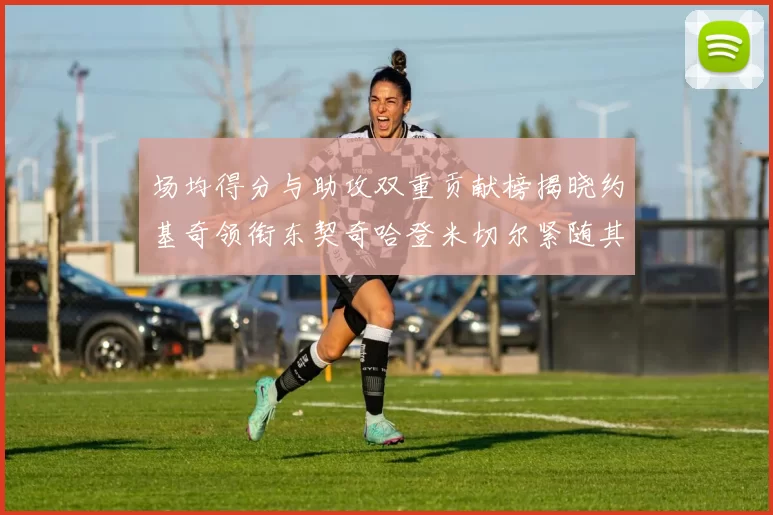 场均得分与助攻双重贡献榜揭晓约基奇领衔东契奇哈登米切尔紧随其后