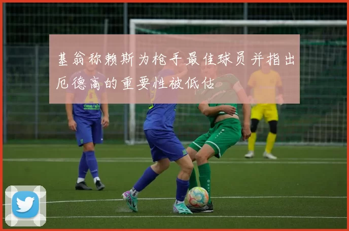 基翁称赖斯为枪手最佳球员并指出厄德高的重要性被低估
