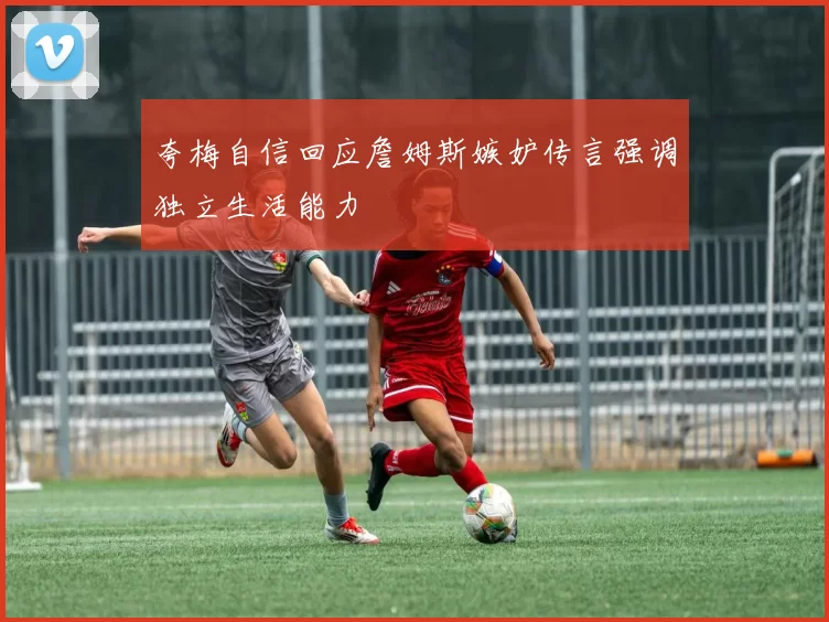 夸梅自信回应詹姆斯嫉妒传言强调独立生活能力